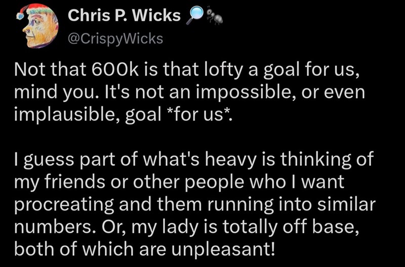 Chris P. Wicks @CrispyWicks Not that 600k is that lofty a goal for us, mind you. It's not an impossible, or even implausible, goal *for us*. I guess part of what's heavy is thinking of my friends or other people who I want procreating and them running into similar numbers. Or, my lady is totally off base, both of which are unpleasant!