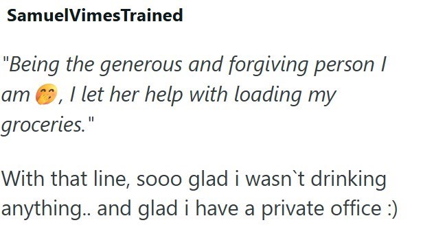 SamuelVimes Trained "Being the generous and forgiving person I am, I let her help with loading my groceries." With that line, sooo glad i wasn't drinking anything.. and glad i have a private office :)