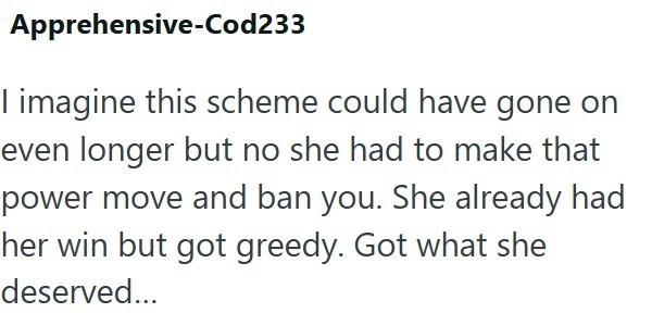 Apprehensive-Cod233 I imagine this scheme could have gone on even longer but no she had to make that power move and ban you. She already had her win but got greedy. Got what she deserved...