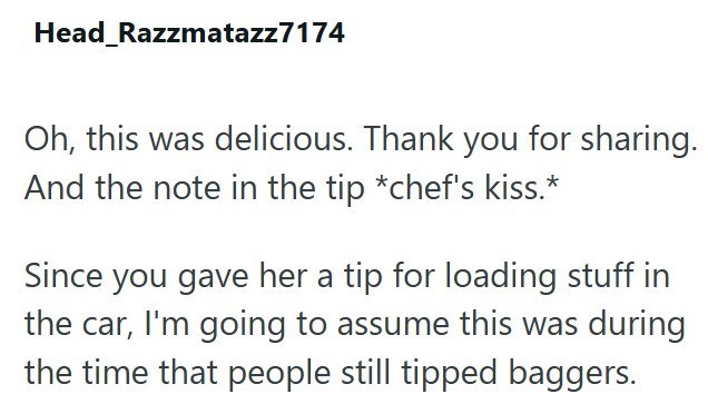 Head Razzmatazz7174 Oh, this was delicious. Thank you for sharing. And the note in the tip *chef's kiss.* Since you gave her a tip for loading stuff in the car, I'm going to assume this was during the time that people still tipped baggers.