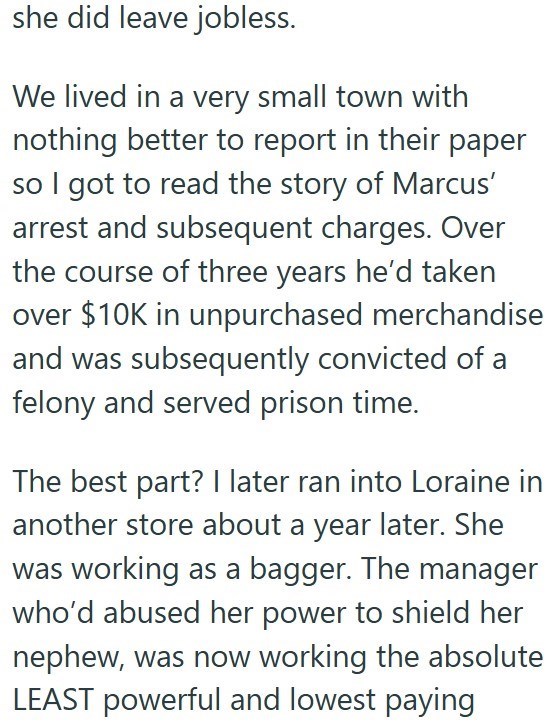 she did leave jobless. We lived in a very small town with nothing better to report in their paper so I got to read the story of Marcus' arrest and subsequent charges. Over the course of three years he'd taken over $10K in unpurchased merchandise and was subsequently convicted of a felony and served prison time. The best part? I later ran into Loraine in another store about a year later. She was working as a bagger. The manager who'd abused her power to shield her nephew, was now working the abso