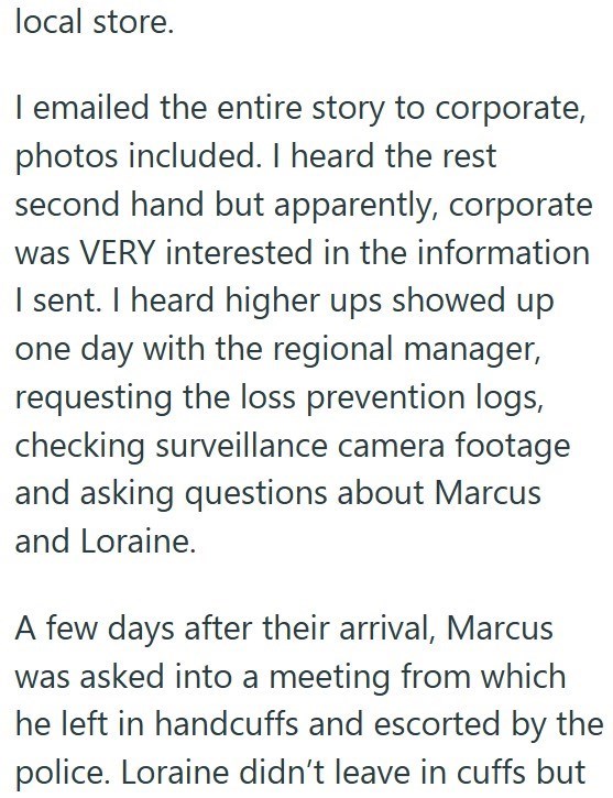local store. I emailed the entire story to corporate, photos included. I heard the rest second hand but apparently, corporate was VERY interested in the information I sent. I heard higher ups showed up one day with the regional manager, requesting the loss prevention logs, checking surveillance camera footage and asking questions about Marcus and Loraine. A few days after their arrival, Marcus was asked into a meeting from which he left in handcuffs and escorted by the police. Loraine didn't lea