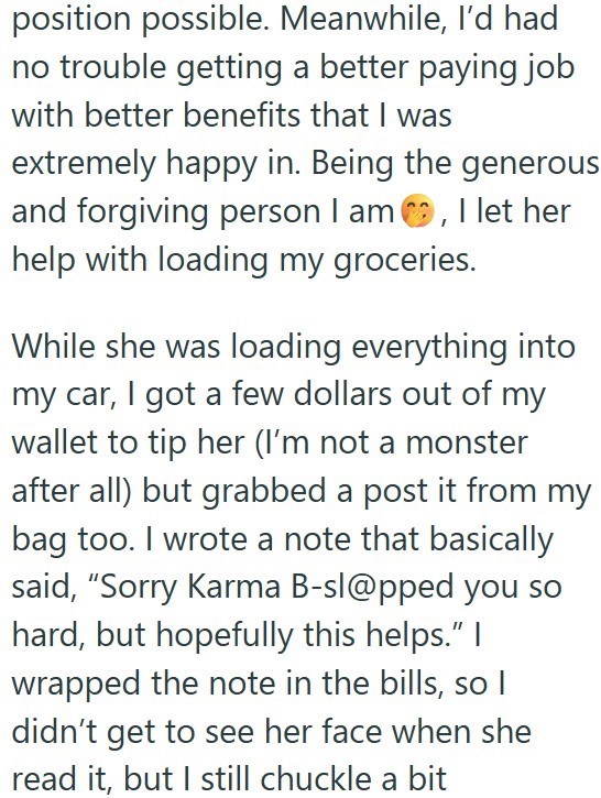 position possible. Meanwhile, I'd had no trouble getting a better paying job with better benefits that I was extremely happy in. Being the generous and forgiving person I am, I let her help with loading my groceries. While she was loading everything into my car, I got a few dollars out of my wallet to tip her (I'm not a monster after all) but grabbed a post it from my bag too. I wrote a note that basically said, "Sorry Karma B-sl@pped you so hard, but hopefully this helps." I wrapped the note in