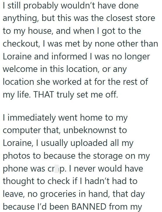 I still probably wouldn't have done anything, but this was the closest store to my house, and when I got to the checkout, I was met by none other than Loraine and informed I was no longer welcome in this location, or any location she worked at for the rest of my life. THAT truly set me off. I immediately went home to my computer that, unbeknownst to Loraine, I usually uploaded all my photos to because the storage on my phone was crop. I never would have thought to check if I hadn't had to leave,