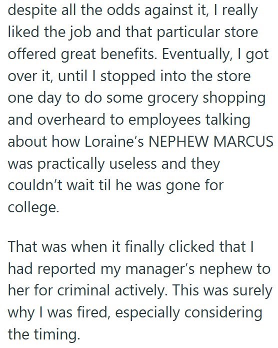 despite all the odds against it, I really liked the job and that particular store offered great benefits. Eventually, I got over it, until I stopped into the store one day to do some grocery shopping and overheard to employees talking about how Loraine's NEPHEW MARCUS was practically useless and they couldn't wait til he was gone for college. That was when it finally clicked that I had reported my manager's nephew to her for criminal actively. This was surely why I was fired, especially consider