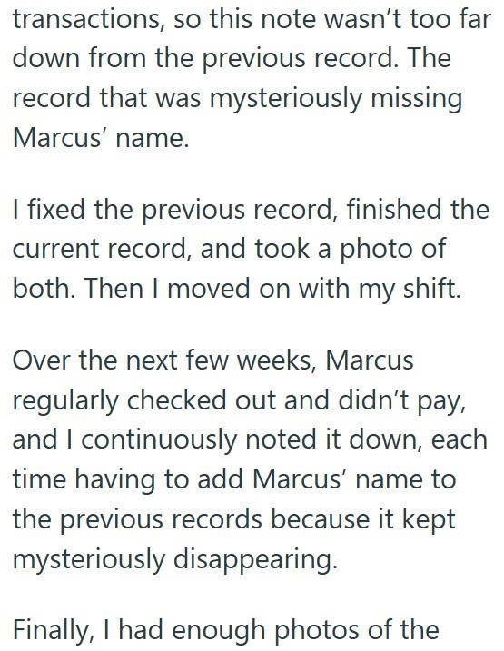 transactions, so this note wasn't too far down from the previous record. The record that was mysteriously missing Marcus' name. I fixed the previous record, finished the current record, and took a photo of both. Then I moved on with my shift. Over the next few weeks, Marcus regularly checked out and didn't pay, and I continuously noted it down, each time having to add Marcus' name to the previous records because it kept mysteriously disappearing. Finally, I had enough photos of the