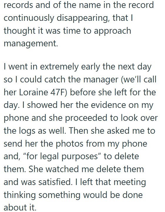 records and of the name in the record continuously disappearing, that I thought it was time to approach management. I went in extremely early the next day so I could catch the manager (we'll call her Loraine 47F) before she left for the day. I showed her the evidence on my phone and she proceeded to look over the logs as well. Then she asked me to send her the photos from my phone and, "for legal purposes" to delete them. She watched me delete them and was satisfied. I left that meeting thinking