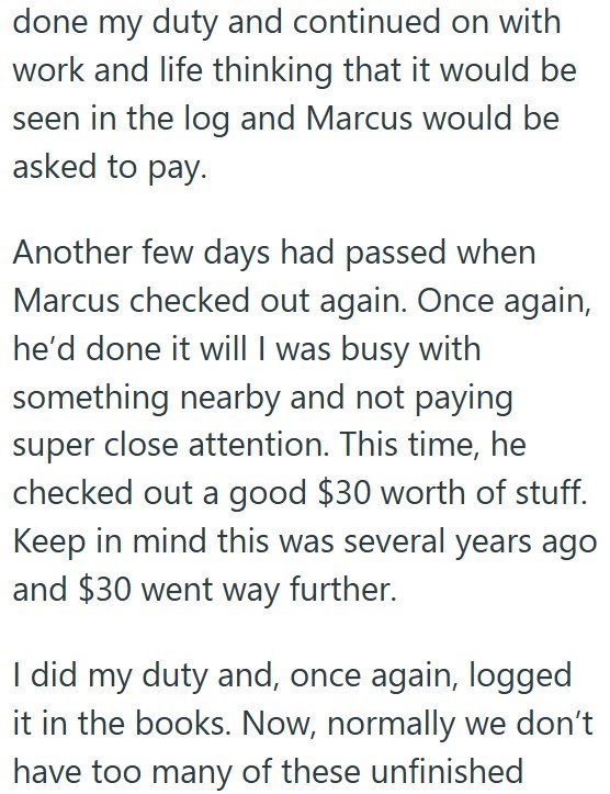 done my duty and continued on with work and life thinking that it would be seen in the log and Marcus would be asked to pay. Another few days had passed when Marcus checked out again. Once again, he'd done it will I was busy with something nearby and not paying super close attention. This time, he checked out a good $30 worth of stuff. Keep in mind this was several years ago and $30 went way further. I did my duty and, once again, logged it in the books. Now, normally we don't have too many of t