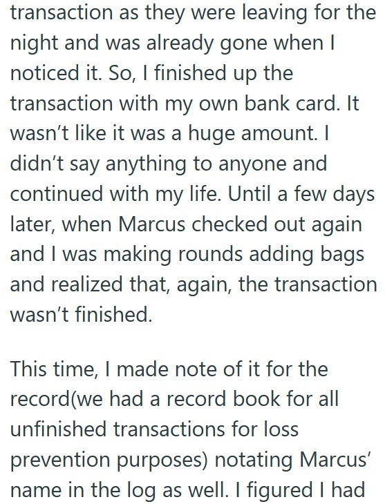 transaction as they were leaving for the night and was already gone when I noticed it. So, I finished up the transaction with my own bank card. It wasn't like it was a huge amount. I didn't say anything to anyone and continued with my life. Until a few days later, when Marcus checked out again and I was making rounds adding bags and realized that, again, the transaction wasn't finished. This time, I made note of it for the record(we had a record book for all unfinished transactions for loss prev