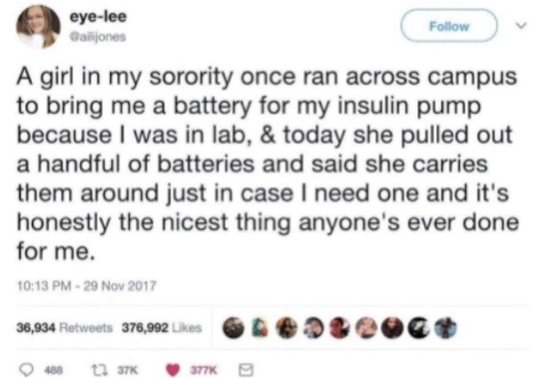 eye-lee Gailijones Follow A girl in my sorority once ran across campus to bring me a battery for my insulin pump because I was in lab, & today she pulled out a handful of batteries and said she carries them around just in case I need one and it's honestly the nicest thing anyone's ever done for me. 10:13 PM -29 Nov 2017 36,934 Retweets 376,992 Likes 488 12 37K 377K