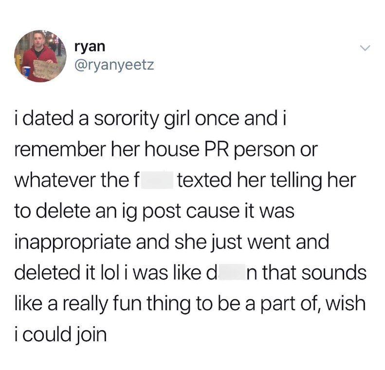 ryan @ryanyeetz i dated a sorority girl once and i remember her house PR person or whatever the f texted her telling her to delete an ig post cause it was inappropriate and she just went and deleted it lol i was like d In that sounds like a really fun thing to be a part of, wish i could join