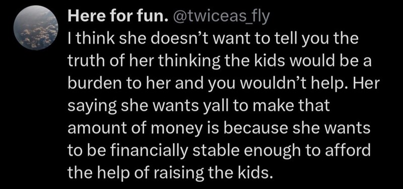 Here for fun. @twiceas fly I think she doesn't want to tell you the truth of her thinking the kids would be a burden to her and you wouldn't help. Her saying she wants yall to make that amount of money is because she wants to be financially stable enough to afford the help of raising the kids.