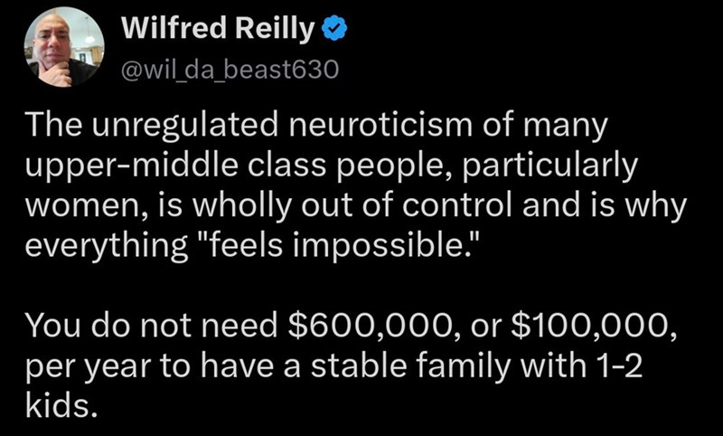 Wilfred Reilly ❤ @wil_da_beast630 The unregulated neuroticism of many upper-middle class people, particularly women, is wholly out of control and is why everything "feels impossible." You do not need $600,000, or $100,000, per year to have a stable family with 1-2 kids.