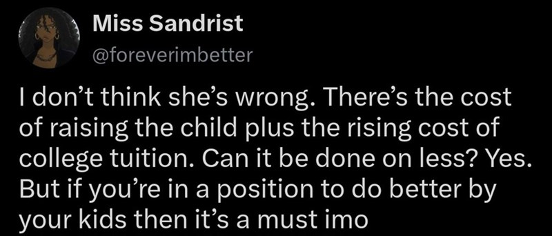 Miss Sandrist @foreverimbetter I don't think she's wrong. There's the cost of raising the child plus the rising cost of college tuition. Can it be done on less? Yes. But if you're in a position to do better by your kids then it's a must imo