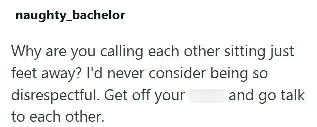 naughty_bachelor Why are you calling each other sitting just feet away? I'd never consider being so disrespectful. Get off your to each other. and go talk