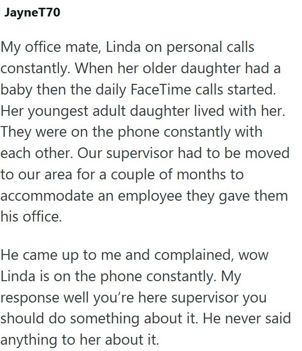 JayneT70 My office mate, Linda on personal calls constantly. When her older daughter had a baby then the daily FaceTime calls started. Her youngest adult daughter lived with her. They were on the phone constantly with each other. Our supervisor had to be moved to our area for a couple of months to accommodate an employee they gave them his office. He came up to me and complained, wow Linda is on the phone constantly. My response well you're here supervisor you should do something about it. He ne