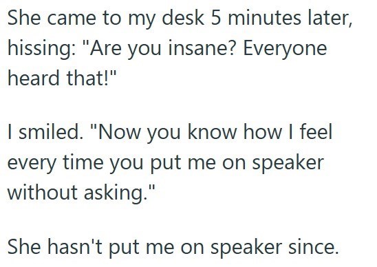 She came to my desk 5 minutes later, hissing: "Are you insane? Everyone heard that!" I smiled. "Now you know how I feel every time you put me on speaker without asking." She hasn't put me on speaker since.