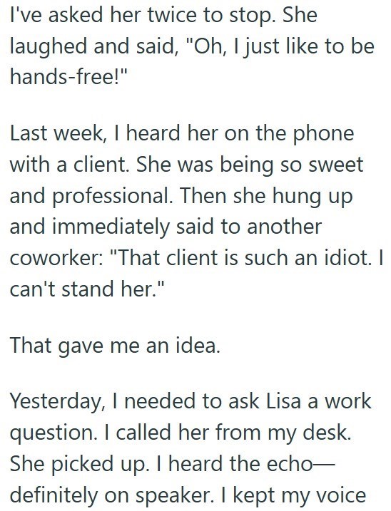 I've asked her twice to stop. She laughed and said, "Oh, I just like to be hands-free!" Last week, I heard her on the phone with a client. She was being so sweet and professional. Then she hung up and immediately said to another coworker: "That client is such an idiot. can't stand her." That gave me an idea. Yesterday, I needed to ask Lisa a work question. I called her from my desk. She picked up. I heard the echo- definitely on speaker. I kept my voice