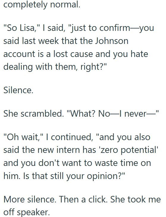 completely normal. "So Lisa," I said, "just to confirm-you said last week that the Johnson account is a lost cause and you hate dealing with them, right?" Silence. She scrambled. "What? No-I never- II "Oh wait," I continued, "and you also said the new intern has 'zero potential' and you don't want to waste time on him. Is that still your opinion?" More silence. Then a click. She took me off speaker.