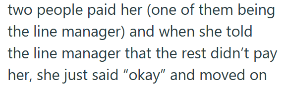 two people paid her (one of them being the line manager) and when she told the line manager that the rest didn't pay her, she just said "okay" and moved on