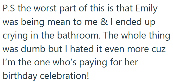 P.S the worst part of this is that Emily was being mean to me & I ended up crying in the bathroom. The whole thing was dumb but I hated it even more cuz I'm the one who's paying for her birthday celebration!