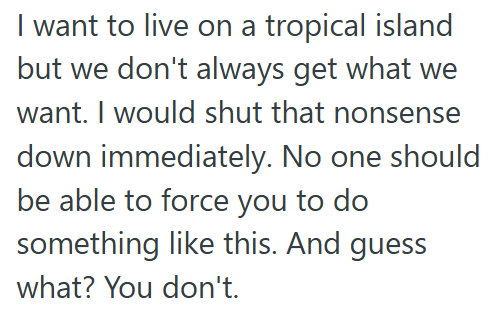 I want to live on a tropical island but we don't always get what we want. I would shut that nonsense down immediately. No one should be able to force you to do something like this. And guess what? You don't.