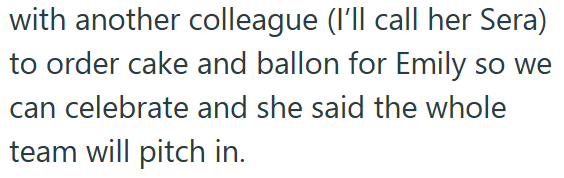 with another colleague (I'll call her Sera) to order cake and ballon for Emily so we can celebrate and she said the whole team will pitch in.