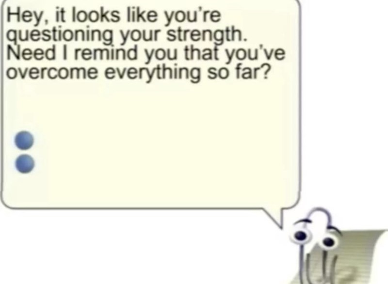 Hey, it looks like you're questioning your strength. Need I remind you that you've overcome everything so far?