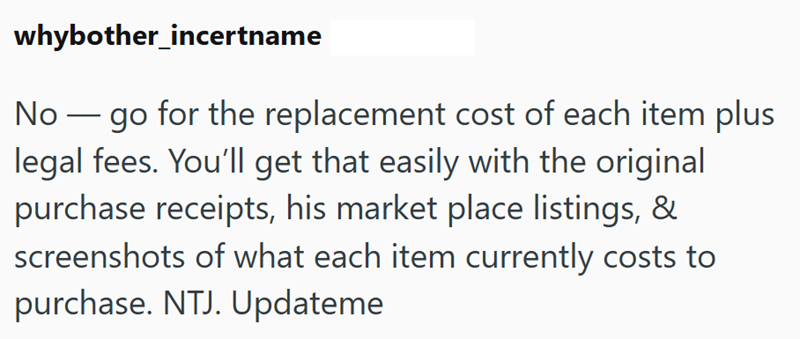 whybother_incertname No go for the replacement cost of each item plus legal fees. You'll get that easily with the original purchase receipts, his market place listings, & screenshots of what each item currently costs to purchase. NTJ. Updateme