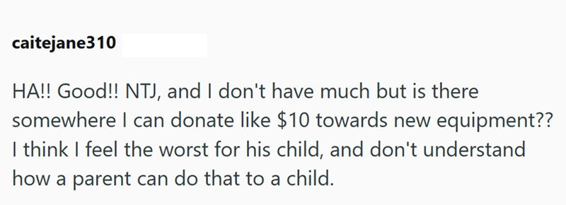 caitejane310 HA!! Good!! NTJ, and I don't have much but is there somewhere I can donate like $10 towards new equipment?? I think I feel the worst for his child, and don't understand how a parent can do that to a child.