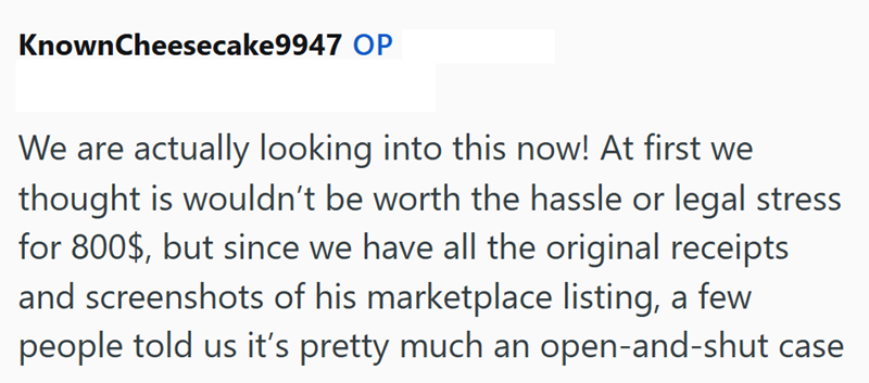 Known Cheesecake9947 OP We are actually looking into this now! At first we thought is wouldn't be worth the hassle or legal stress for 800$, but since we have all the original receipts and screenshots of his marketplace listing, a few people told us it's pretty much an open-and-shut case