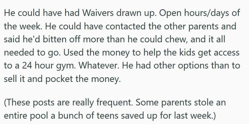 He could have had Waivers drawn up. Open hours/days of the week. He could have contacted the other parents and said he'd bitten off more than he could chew, and it all needed to go. Used the money to help the kids get access to a 24 hour gym. Whatever. He had other options than to sell it and pocket the money. (These posts are really frequent. Some parents stole an entire pool a bunch of teens saved up for last week.)