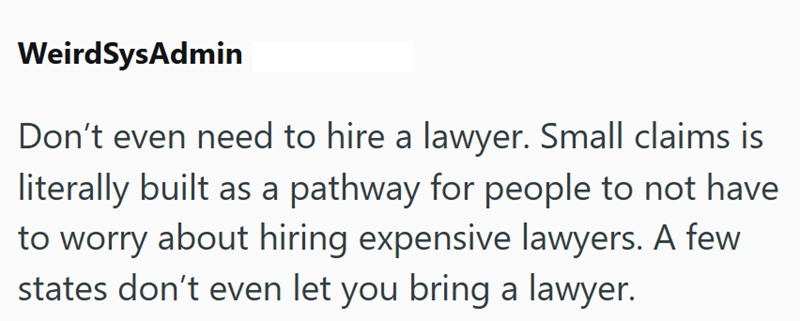 WeirdSysAdmin Don't even need to hire a lawyer. Small claims is literally built as a pathway for people to not have to worry about hiring expensive lawyers. A few states don't even let you bring a lawyer.