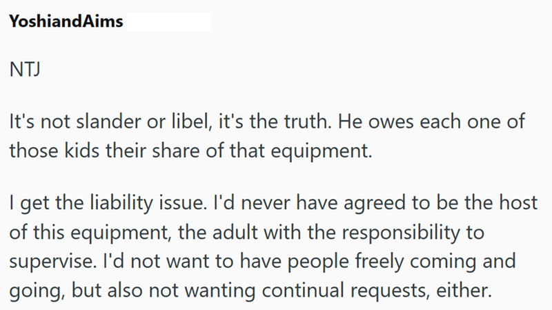 YoshiandAims NTJ It's not slander or libel, it's the truth. He owes each one of those kids their share of that equipment. I get the liability issue. I'd never have agreed to be the host. of this equipment, the adult with the responsibility to supervise. I'd not want to have people freely coming and going, but also not wanting continual requests, either.