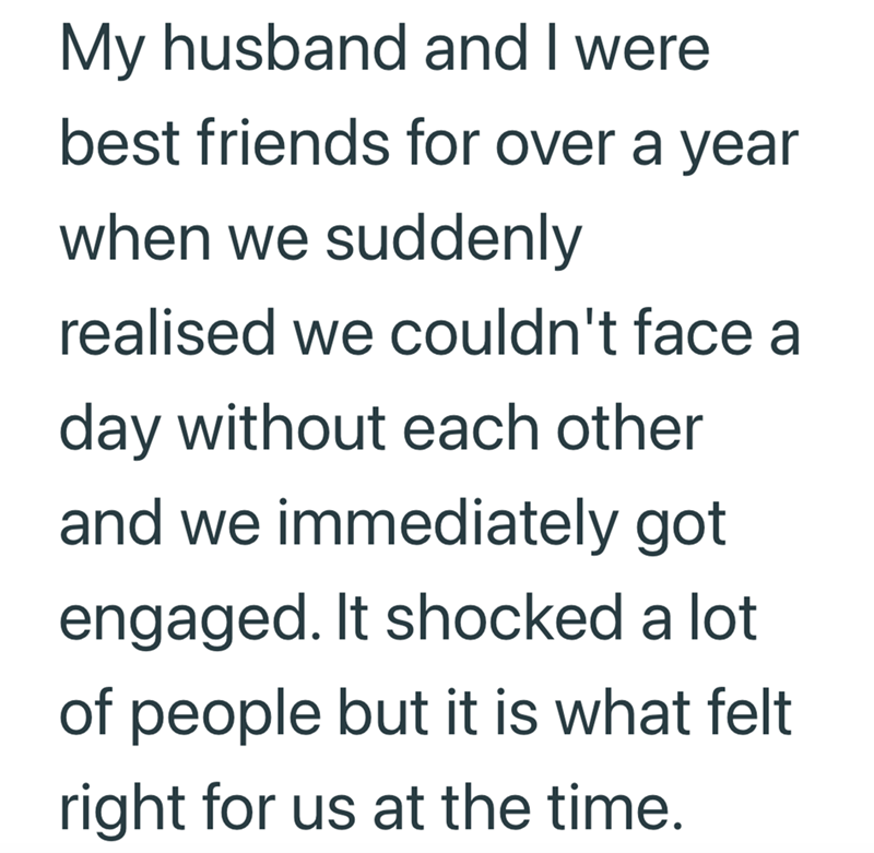 My husband and I were best friends for over a year when we suddenly realised we couldn't face a day without each other and we immediately got engaged. It shocked a lot of people but it is what felt right for us at the time.