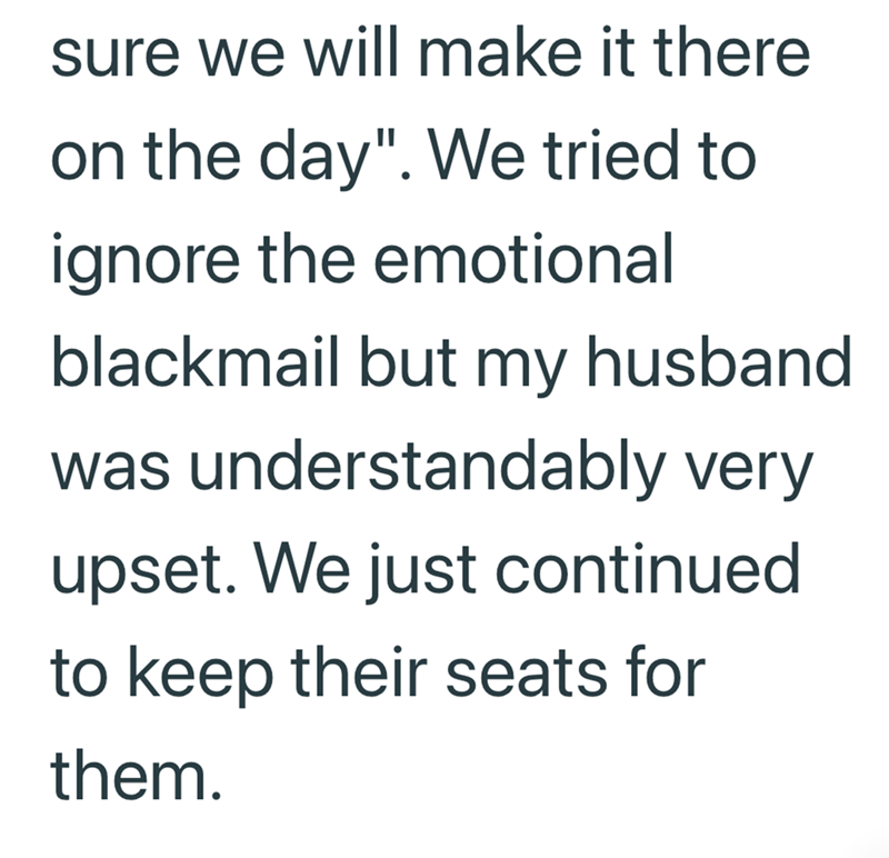 sure we will make it there on the day". We tried to ignore the emotional blackmail but my husband was understandably very upset. We just continued to keep their seats for them.