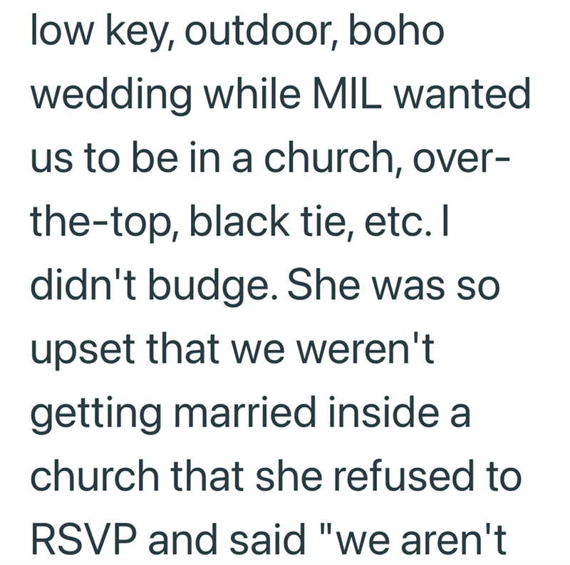 low key, outdoor, boho wedding while MIL wanted us to be in a church, over- the-top, black tie, etc. I didn't budge. She was so upset that we weren't getting married inside a church that she refused to RSVP and said "we aren't
