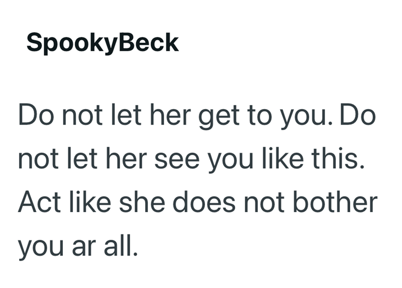 SpookyBeck Do not let her get to you. Do not let her see you like this. Act like she does not bother you ar all.