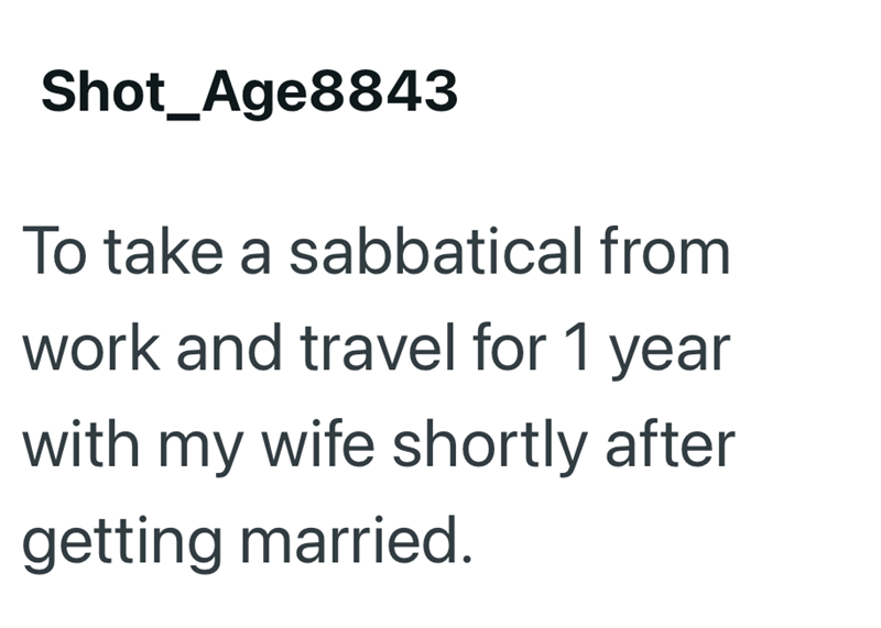 Shot_Age8843 To take a sabbatical from work and travel for 1 year with my wife shortly after getting married.