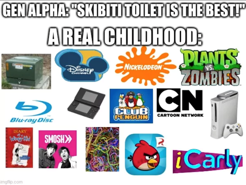 GEN ALPHA: "SKIBITI TOILET IS THE BEST!" A REAL CHILDHOOD: DISNEY NICKELODEON CHANNEL CLOB PENGUIN SMOSH>> Blu-ray Disc DIARY Wimpy Kid PLANTS VS. ZOMBIES CN CARTOON NETWORK imgflip.com iCarly