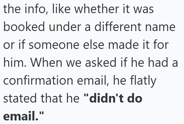 the info, like whether it was booked under a different name or if someone else made it for him. When we asked if he had a confirmation email, he flatly stated that he "didn't do email."