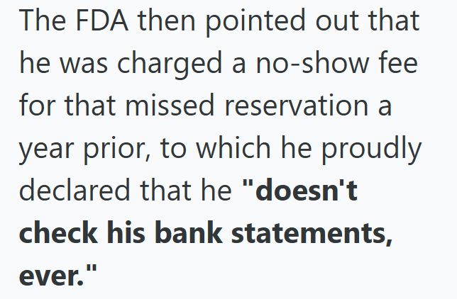 The FDA then pointed out that he was charged a no-show fee for that missed reservation a year prior, to which he proudly declared that he "doesn't check his bank statements, ever."