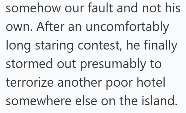 somehow our fault and not his own. After an uncomfortably long staring contest, he finally stormed out presumably to terrorize another poor hotel somewhere else on the island.