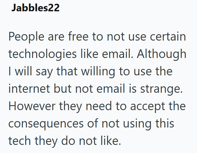 Jabbles22 People are free to not use certain technologies like email. Although I will say that willing to use the internet but not email is strange. However they need to accept the consequences of not using this tech they do not like.