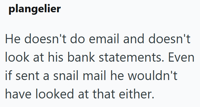 plangelier He doesn't do email and doesn't look at his bank statements. Even if sent a snail mail he wouldn't have looked at that either.