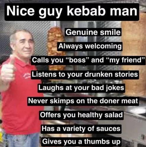 Nice guy kebab man Genuine smile Always welcoming Calls you "boss" and "my friend" Listens to your drunken stories Laughs at your bad jokes Never skimps on the doner meat Offers you healthy salad Has a variety of sauces Gives you a thumbs up
