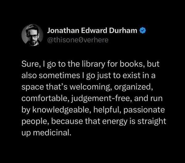 Jonathan Edward Durham @thisoneØverhere Sure, I go to the library for books, but also sometimes I go just to exist in a space that's welcoming, organized, comfortable, judgement-free, and run by knowledgeable, helpful, passionate people, because that energy is straight up medicinal.