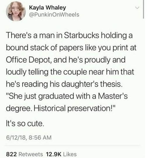 Kayla Whaley @PunkinOnWheels There's a man in Starbucks holding a bound stack of papers like you print at Office Depot, and he's proudly and loudly telling the couple near him that he's reading his daughter's thesis. "She just graduated with a Master's degree. Historical preservation!" It's so cute. 6/12/18, 8:56 AM 822 Retweets 12.9K Likes