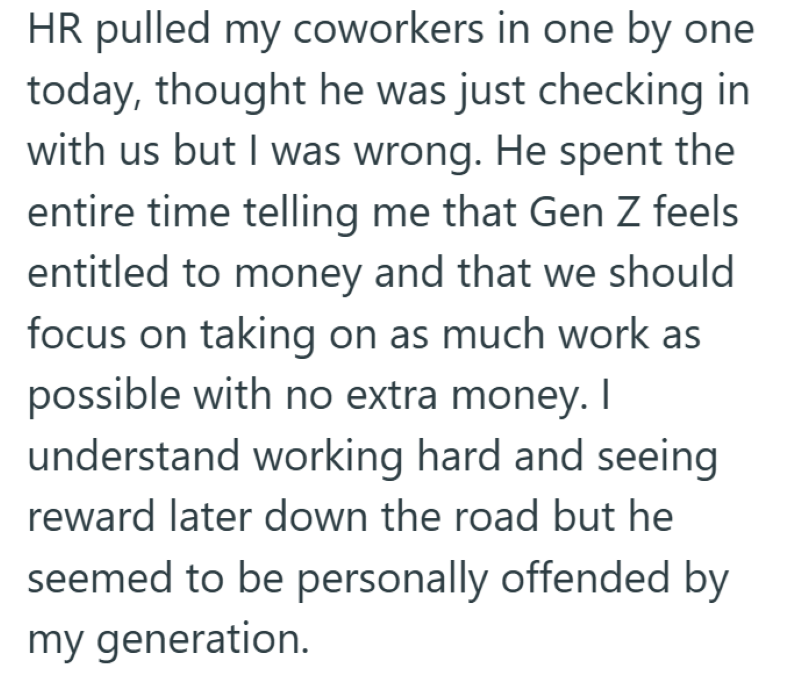 HR pulled my coworkers in one by one today, thought he was just checking in with us but I was wrong. He spent the entire time telling me that Gen Z feels entitled to money and that we should focus on taking on as much work as possible with no extra money. I understand working hard and seeing reward later down the road but he seemed to be personally offended by my generation.