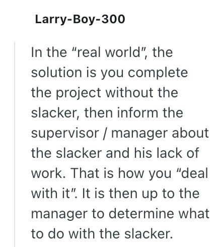 Larry-Boy-300 In the "real world", the solution is you complete the project without the slacker, then inform the supervisor/manager about the slacker and his lack of work. That is how you "deal with it". It is then up to the manager to determine what to do with the slacker.